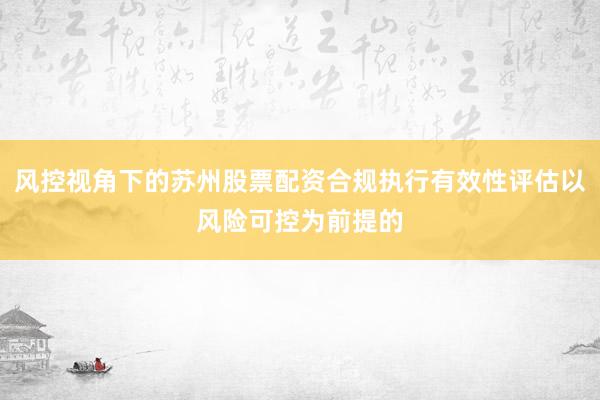 风控视角下的苏州股票配资合规执行有效性评估以风险可控为前提的