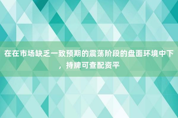 在在市场缺乏一致预期的震荡阶段的盘面环境中下，持牌可查配资平