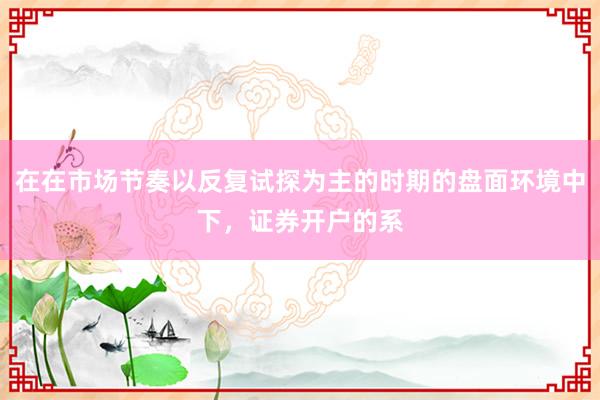 在在市场节奏以反复试探为主的时期的盘面环境中下，证券开户的系