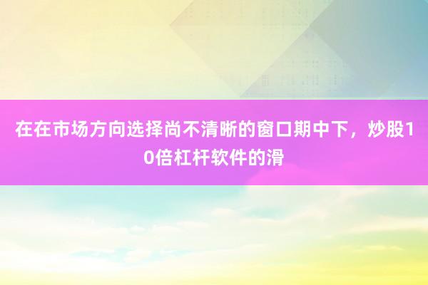 在在市场方向选择尚不清晰的窗口期中下，炒股10倍杠杆软件的滑