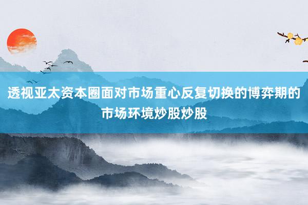 透视亚太资本圈面对市场重心反复切换的博弈期的市场环境炒股炒股
