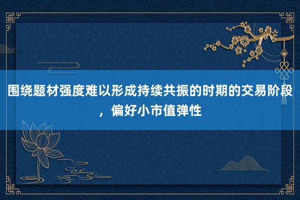 围绕题材强度难以形成持续共振的时期的交易阶段，偏好小市值弹性