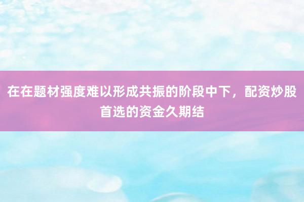 在在题材强度难以形成共振的阶段中下，配资炒股首选的资金久期结