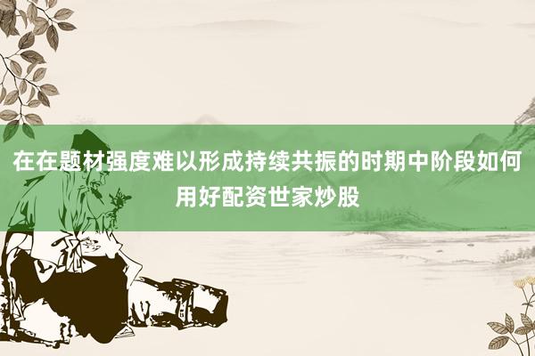 在在题材强度难以形成持续共振的时期中阶段如何用好配资世家炒股