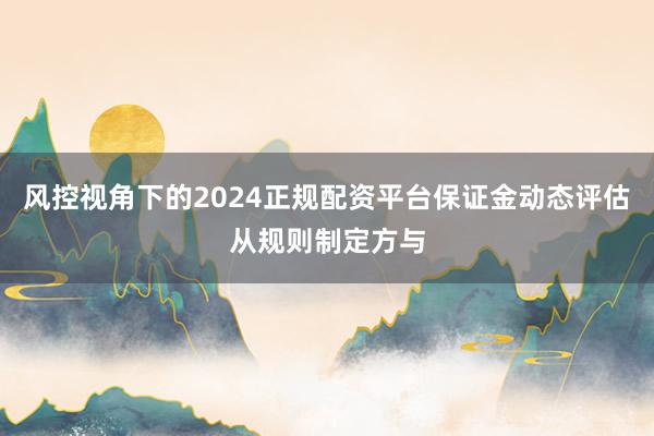 风控视角下的2024正规配资平台保证金动态评估从规则制定方与