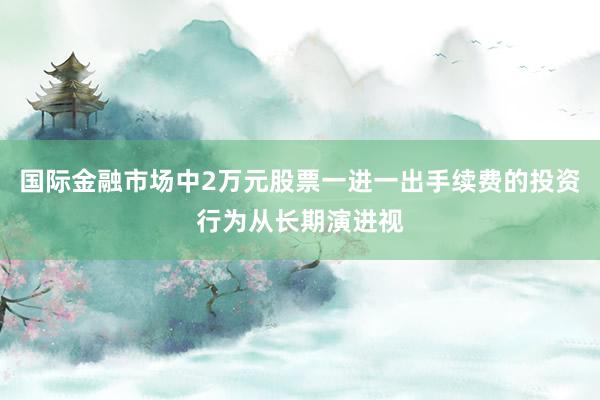 国际金融市场中2万元股票一进一出手续费的投资行为从长期演进视