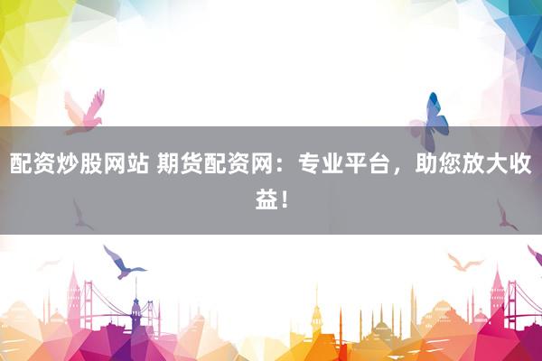 配资炒股网站 期货配资网：专业平台，助您放大收益！