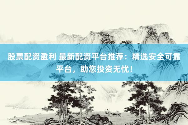 股票配资盈利 最新配资平台推荐：精选安全可靠平台，助您投资无忧！