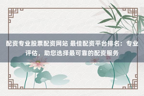 配资专业股票配资网站 最佳配资平台排名：专业评估，助您选择最可靠的配资服务