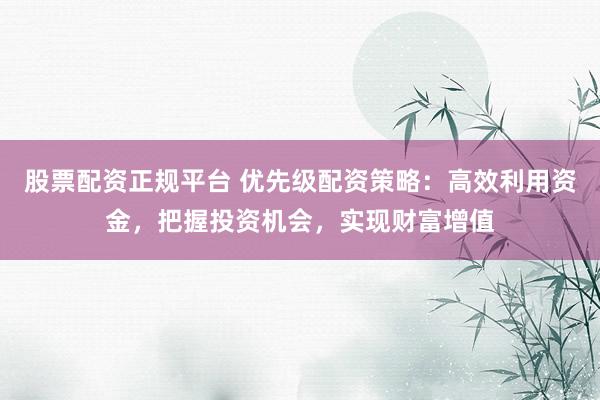 股票配资正规平台 优先级配资策略：高效利用资金，把握投资机会，实现财富增值