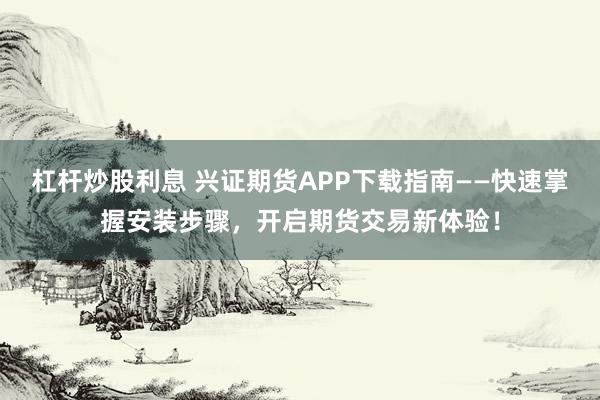 杠杆炒股利息 兴证期货APP下载指南——快速掌握安装步骤，开启期货交易新体验！