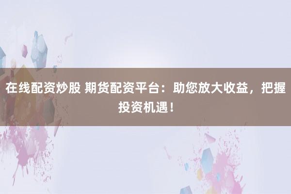 在线配资炒股 期货配资平台：助您放大收益，把握投资机遇！