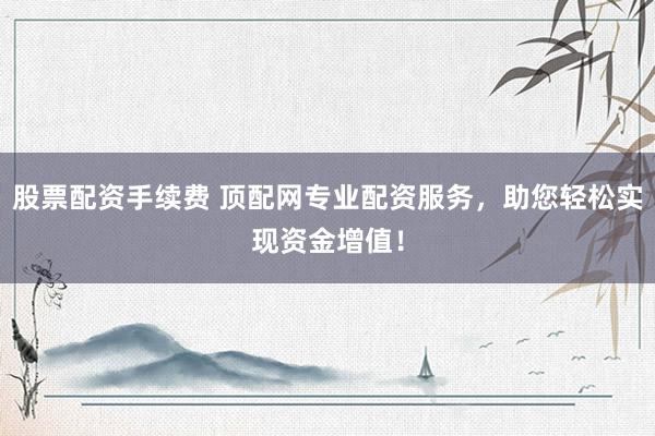 股票配资手续费 顶配网专业配资服务，助您轻松实现资金增值！