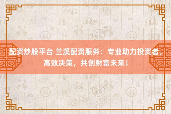 配资炒股平台 兰溪配资服务：专业助力投资者，高效决策，共创财富未来！