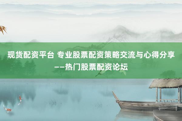 现货配资平台 专业股票配资策略交流与心得分享——热门股票配资论坛