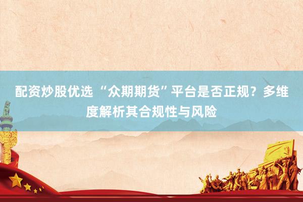 配资炒股优选 “众期期货”平台是否正规？多维度解析其合规性与风险