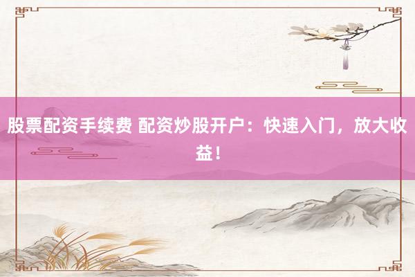 股票配资手续费 配资炒股开户：快速入门，放大收益！