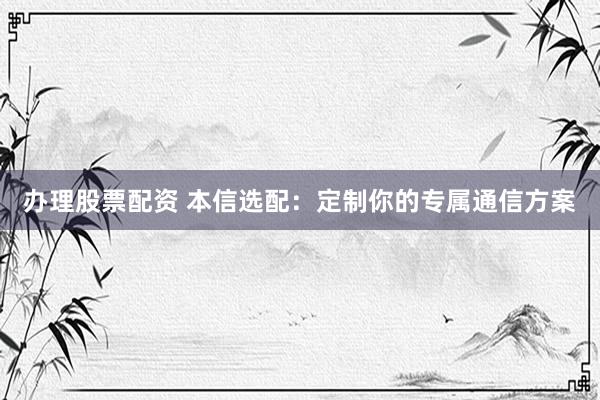 办理股票配资 本信选配：定制你的专属通信方案