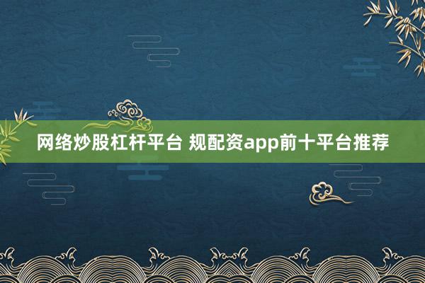 网络炒股杠杆平台 规配资app前十平台推荐