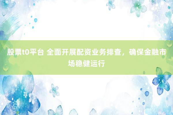 股票t0平台 全面开展配资业务排查，确保金融市场稳健运行