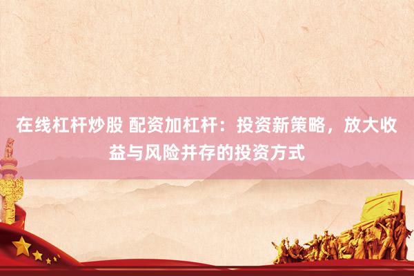 在线杠杆炒股 配资加杠杆：投资新策略，放大收益与风险并存的投资方式