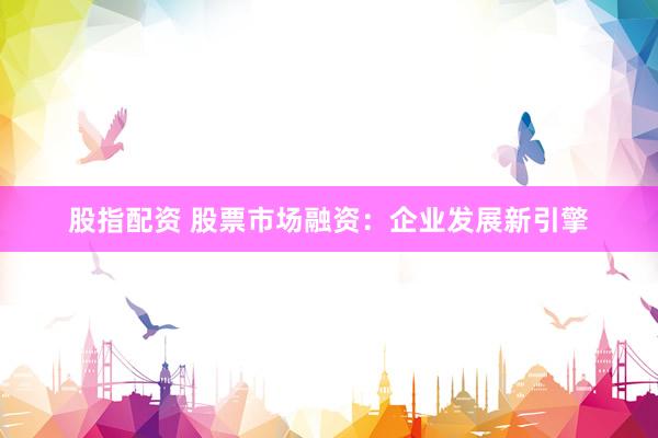 股指配资 股票市场融资：企业发展新引擎