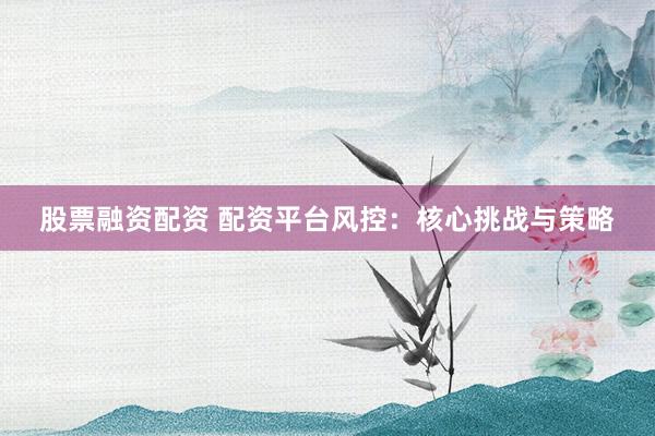 股票融资配资 配资平台风控：核心挑战与策略