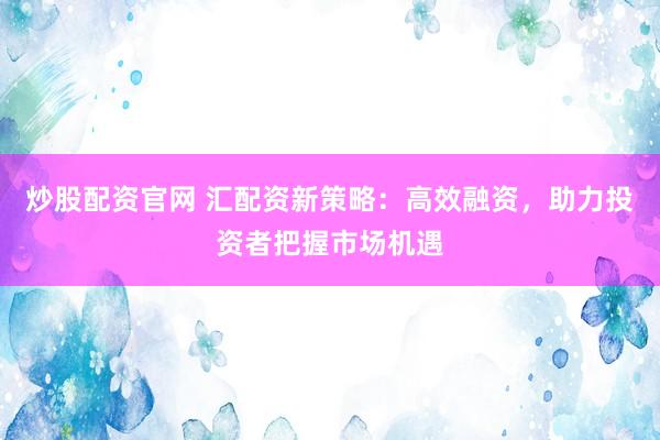 炒股配资官网 汇配资新策略：高效融资，助力投资者把握市场机遇