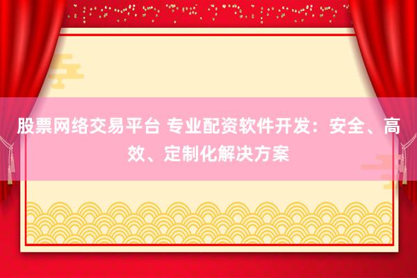 股票网络交易平台 专业配资软件开发：安全、高效、定制化解决方案