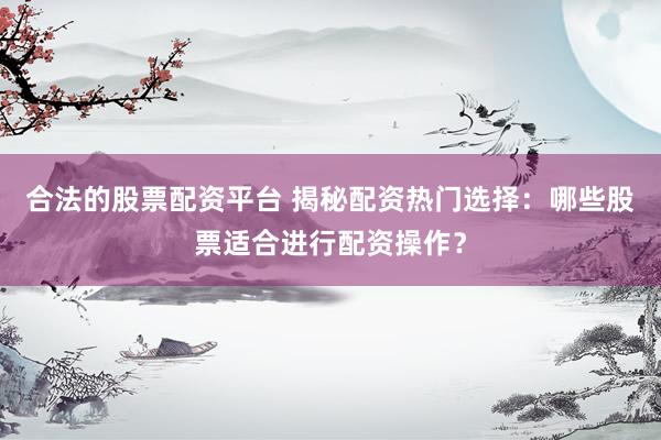 合法的股票配资平台 揭秘配资热门选择：哪些股票适合进行配资操作？