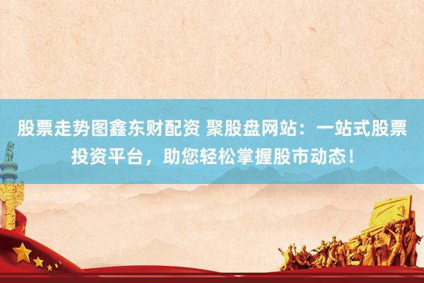 股票走势图鑫东财配资 聚股盘网站：一站式股票投资平台，助您轻松掌握股市动态！