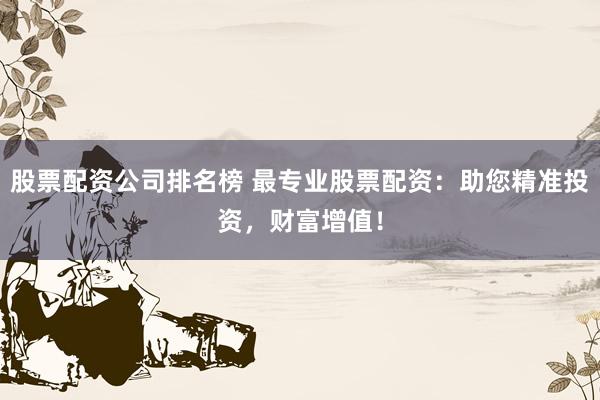 股票配资公司排名榜 最专业股票配资：助您精准投资，财富增值！