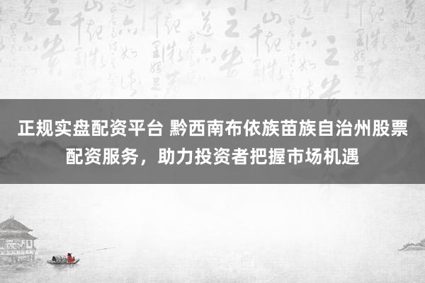 正规实盘配资平台 黔西南布依族苗族自治州股票配资服务，助力投资者把握市场机遇