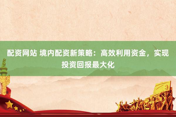 配资网站 境内配资新策略：高效利用资金，实现投资回报最大化