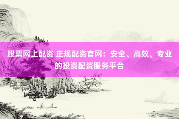股票网上配资 正规配资官网：安全、高效、专业的投资配资服务平台