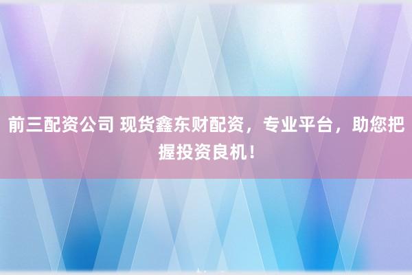 前三配资公司 现货鑫东财配资，专业平台，助您把握投资良机！